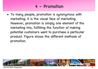 4 - Promotion
• To many people, promotion is synonymous with
  marketing; it is the visual face of marketing.
  However, promotion is simply one element of the
  marketing mix, fulfilling the function of making
  potential customers want to purchase a particular
  product. Figure shows the different methods of
  promotion.




                                                      33
 