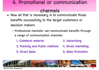 6. Promotional or communication
               channels
• Now all that is necessary is to communicate those
  benefits successfully to the target customers or
  decision makers
   – Professional marketer can communicate benefits through
     a range of communication channels:
      1. Collateral material            2. Advertising
      3. Publicity and Public relations 4. Direct marketing
      5. Direct Sales                   6. Sales Promotion


                                                              36
 