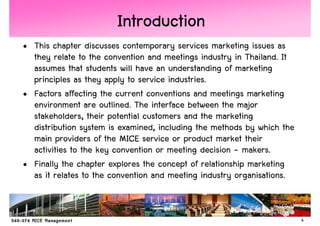 Introduction
• This chapter discusses contemporary services marketing issues as
  they relate to the convention and meetings industry in Thailand. It
  assumes that students will have an understanding of marketing
  principles as they apply to service industries.
• Factors affecting the current conventions and meetings marketing
  environment are outlined. The interface between the major
  stakeholders, their potential customers and the marketing
  distribution system is examined, including the methods by which the
  main providers of the MICE service or product market their
  activities to the key convention or meeting decision - makers.
• Finally the chapter explores the concept of relationship marketing
  as it relates to the convention and meeting industry organisations.


                                                                        4
 