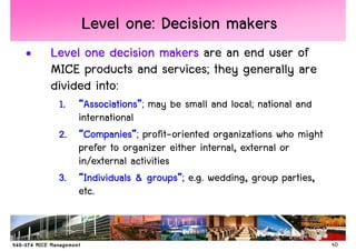 Level one: Decision makers
•   Level one decision makers are an end user of
    MICE products and services; they generally are
    divided into:
     1. “Associations”; may be small and local; national and
         Associations”
        international
     2. “Companies”; profit-oriented organizations who might
         Companies”
        prefer to organizer either internal, external or
        in/external activities
     3. “Individuals & groups”; e.g. wedding, group parties,
                        groups”
        etc.


                                                               40
 