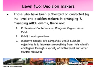 Level two: Decision makers
•   Those who have been authorized or contacted by
    the level one decision makers in arranging &
    managing MICE events, there are:
     1. Professional Conference or Congress Organizers or
        PCOs
     2. Retail travel operations
     3. Incentive houses; are companies whose business
        objectives is to increase productivity from their client’s
        employees through a variety of motivational and other
        reward measures


                                                                     41
 