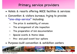 Primary service providers
• Hotels & resorts offering MICE facilities & services
• Convention & visitors bureaus; trying to provide
  “one-stop-service” including:
   –   The price & availability of venues
   –   The arrangement of site inspection
   –   The preparation of bid documentation
   –   Special events & theme ideas
   –   Pre- and post-event tour options
• Purpose-built convention & exhibition centers

                                                         42
 