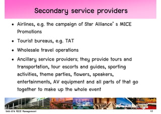 Secondary service providers
• Airlines, e.g. the campaign of Star Alliance’ s MICE
  Promotions
• Tourist bureaus, e.g. TAT
• Wholesale travel operations
• Ancillary service providers; they provide tours and
  transportation, tour escorts and guides, sporting
  activities, theme parties, flowers, speakers,
  entertainments, AV equipment and all parts of that go
  together to make up the whole event


                                                          43
 