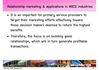Relationship marketing & applications in MICE industries
• It is an important for primary service providers to
  target their marketing efforts effectively toward
  those decision makers deemed to return the highest
  benefits.
• Therefore, the focus is on building good
  relationships, which will in turn generate profitable
  transactions.



                                                          45
 