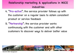 Relationship marketing & applications in MICE
                    industries
4. “Pro-active”; the service provider follows up with
    Pro-active”
   the customer on a regular basis to obtain consistent
   product or service feedback
5. “Partnership”; the service provider works
     Partnership”
   continuously with the customer and with other
   customers to discover ways to deliver better value




                                                          47
 