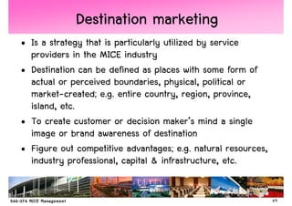 Destination marketing
• Is a strategy that is particularly utilized by service
  providers in the MICE industry
• Destination can be defined as places with some form of
  actual or perceived boundaries, physical, political or
  market-created; e.g. entire country, region, province,
  island, etc.
• To create customer or decision maker’s mind a single
  image or brand awareness of destination
• Figure out competitive advantages; e.g. natural resources,
  industry professional, capital & infrastructure, etc.


                                                               49
 
