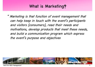 What is Marketing?
“ Marketing is that function of event management that
  can help keep in touch with the event’s participants
  and visitors (consumers), read their needs and
  motivations, develop products that meet these needs,
  and build a communication program which express
  the event’s purpose and objectives




                                                         5
 