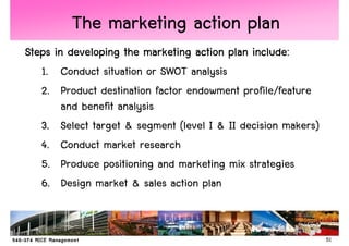 The marketing action plan
Steps in developing the marketing action plan include:
   1. Conduct situation or SWOT analysis
   2. Product destination factor endowment profile/feature
        and benefit analysis
   3. Select target & segment (level I & II decision makers)
   4. Conduct market research
   5. Produce positioning and marketing mix strategies
   6. Design market & sales action plan


                                                               51
 