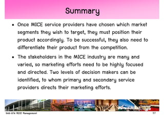 Summary
• Once MICE service providers have chosen which market
  segments they wish to target, they must position their
  product accordingly. To be successful, they also need to
  differentiate their product from the competition.
• The stakeholders in the MICE industry are many and
  varied, so marketing efforts need to be highly focused
  and directed. Two levels of decision makers can be
  identified, to whom primary and secondary service
  providers directs their marketing efforts.


                                                             57
 
