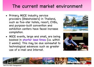 The current market environment
• Primary MICE industry service
  providers (Stakeholders) in Thailand,
  such as five-star hotels, resort, CVBs,
  and purpose-built convention and
  exhibition centers have faced increase
  completion.
• MICE events, large and small, are being
  booked in shorter lead times (i.e. within
  2 weeks). This may be due somewhat to
  technological advances such as greater
  use of e-mail and Internet.


                                              9
 