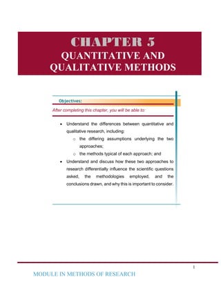 1
MODULE IN METHODS OF RESEARCH
Objectives:
After completing this chapter, you will be able to:
• Understand the differences between quantitative and
qualitative research, including:
o the differing assumptions underlying the two
approaches;
o the methods typical of each approach; and
• Understand and discuss how these two approaches to
research differentially influence the scientific questions
asked, the methodologies employed, and the
conclusions drawn, and why this is important to consider.
CHAPTER 5
QUANTITATIVE AND
QUALITATIVE METHODS
 