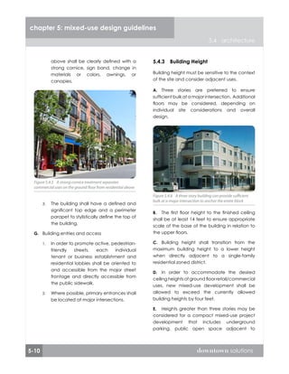 5-10 downtown solutions
chapter 5: mixed-use design guidelines
5.4 architecture
above shall be clearly defined with a
strong cornice, sign band, change in
materials or colors, awnings, or
canopies.
The building shall have a defined and
significant top edge and a perimeter
parapet to stylistically define the top of
the building.
Building entries and access
In order to promote active, pedestrian-
friendly streets, each individual
tenant or business establishment and
residential lobbies shall be oriented to
and accessible from the major street
frontage and directly accessible from
the public sidewalk.
Where possible, primary entrances shall
be located at major intersections.
3.
G.
1.
2.
Figure 5.4.5 A strong cornice treatment separates
commercial uses on the ground floor from residential above
Figure 5.4.5 A strong cornice treatment separates
commercial uses on the ground floor from residential above
5.4.3	 Building Height
Building height must be sensitive to the context
of the site and consider adjacent uses.
Three stories are preferred to ensure
sufficient bulk at a major intersection. Additional
floors may be considered, depending on
individual site considerations and overall
design.
The first floor height to the finished ceiling
shall be at least 14 feet to ensure appropriate
scale of the base of the building in relation to
the upper floors.
Building height shall transition from the
maximum building height to a lower height
when directly adjacent to a single-family
residential zoned district.
In order to accommodate the desired
ceiling heights of ground floor retail/commercial
uses, new mixed-use development shall be
allowed to exceed the currently allowed
building heights by four feet.
Heights greater than three stories may be
considered for a compact mixed-use project
development that includes underground
parking, public open space adjacent to
A.
B.
C.
D.
E.
Figure 5.4.6 A three story building can provide sufficient
bulk at a major intersection to anchor the entire block
Figure 5.4.6 A three story building can provide sufficient
bulk at a major intersection to anchor the entire block
 