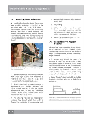5-12 downtown solutions
chapter 5: mixed-use design guidelines
5.4 architecture
5.4.5	 Building Materials and Finishes
A well-defined building “base” (i.e., ground
floor) provides scale and articulation at the
pedestrian level. The “base” shall consist of
traditional thicker walls along with high quality,
durable, and easy to clean materials and
finishes. Special materials (e.g., granite, marble,
polished stone, and other metal panels) shall
be utilized as accent materials on the building’s
“base.”
Upper floors that are less prone to vandalism
shall utilize high quality finish materials of
traditional mixed-use projects (e.g., brick
veneer, smooth troweled stucco, etc.).
High-quality materials convey a sense of
permanence and concern. Materials and
colors shall be selected to unify the building
appearance and fit into the pedestrian
context. Avoid overly vibrant colors and/or
monochromatic color palettes.
The following materials are inappropriate
because they do not uphold the quality or
lifespan that is desirable for new development.
A.
B.
C.
D.
Figure 5.4.9 This building has a well-defined building base
with durable materials
Figure 5.4.9 This building has a well-defined building base
with durable materials
Mirrored glass, reflective glass, or heavily
tinted glass;
Vinyl siding;
Utility, decorative scored or split-
faced block (split face block might be
considered at the base up to no more
than 2 feet above the sidewalk);
Vertical wood sheathing such as T-I-II.
5.4.6	 Compatibility with Adjacent
Properties
Site designing mixed-use projects must respect
and complement adjacent buildings through
consideration of mass, rhythm, scale, setbacks,
height, building materials, texture, and related
design elements.
To ensure and protect the privacy of
residents in adjacent single-family homes,
windows in mixed-use projects facing single-
family residences within 15 feet of the property
line, shall be carefully arranged. Examples of
privacy options include translucent or louvered
windows, offset window patterns, and locating
windows five-feet above the floor level.
Upper floors of mixed-use buildings shall be
stepped back when adjacent to single-family
residences.
1.
2.
3.
4.
A.
B.
Figure 5.4.10 Proper mixed-use project design incorporates
stepped back upper stories next to single family residential
Figure 5.4.10 Proper mixed-use project design incorporates
stepped back upper stories next to single family residential
 