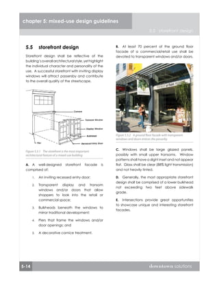 5-14 downtown solutions
chapter 5: mixed-use design guidelines
5.5 storefront design
5.5	 storefront design
Storefront design shall be reflective of the
building’soverallarchitecturalstyle,yethighlight
the individual character and personality of the
use. A successful storefront with inviting display
windows will attract passersby and contribute
to the overall quality of the streetscape.
A well-designed storefront facade is
comprised of:
An inviting recessed entry door;
Transparent display and transom
windows and/or doors that allow
shoppers to look into the retail or
commercial space;
Bulkheads beneath the windows to
mirror traditional development;
Piers that frame the windows and/or
door openings; and
A decorative cornice treatment.
A.
1.
2.
3.
4.
5.
Figure 5.5.1 The storefront is the most important
architectural feature of a mixed-use building
Figure 5.5.1 The storefront is the most important
architectural feature of a mixed-use building
At least 70 percent of the ground floor
facade of a commercial/retail use shall be
devoted to transparent windows and/or doors.
Windows shall be large glazed panels,
possibly with small upper transoms. Window
patterns shall have a slight inset and not appear
flat. Glass shall be clear (88% light transmission)
and not heavily tinted.
Generally, the most appropriate storefront
design shall be comprised of a lower bulkhead
not exceeding two feet above sidewalk
grade.
Intersections provide great opportunities
to showcase unique and interesting storefront
facades.
B.
C.
D.
E.
Figure 5.5.2 A ground floor facade with transparent
windows and doors entices the passerby
Figure 5.5.2 A ground floor facade with transparent
windows and doors entices the passerby
 