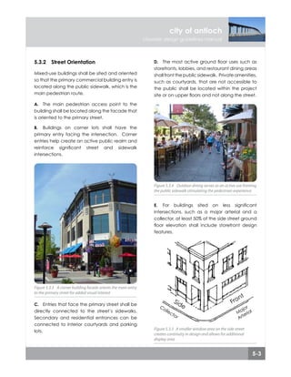 5-3
city of antioch
citywide design guidelines manual
5.3 site planning
5.3.2	 Street Orientation
Mixed-use buildings shall be sited and oriented
so that the primary commercial building entry is
located along the public sidewalk, which is the
main pedestrian route.
The main pedestrian access point to the
building shall be located along the facade that
is oriented to the primary street.
Buildings on corner lots shall have the
primary entry facing the intersection. Corner
entries help create an active public realm and
reinforce significant street and sidewalk
intersections.
Entries that face the primary street shall be
directly connected to the street’s sidewalks.
Secondary and residential entrances can be
connected to interior courtyards and parking
lots.
A.
B.
C.
Figure 5.3.3 A corner building facade orients the main entry
to the primary street for added visual interest
Figure 5.3.3 A corner building facade orients the main entry
to the primary street for added visual interest
The most active ground floor uses such as
storefronts, lobbies, and restaurant dining areas
shall front the public sidewalk. Private amenities,
such as courtyards, that are not accessible to
the public shall be located within the project
site or on upper floors and not along the street.
For buildings sited on less significant
intersections, such as a major arterial and a
collector, at least 50% of the side street ground
floor elevation shall include storefront design
features.
D.
E.
Figure 5.3.4 Outdoor dining serves as an active use fronting
the public sidewalk stimulating the pedestrian experience
Figure 5.3.4 Outdoor dining serves as an active use fronting
the public sidewalk stimulating the pedestrian experience
Figure 5.3.5 A smaller window area on the side street
creates continuity in design and allows for additional
display area
Figure 5.3.5 A smaller window area on the side street
creates continuity in design and allows for additional
display area
 