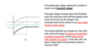 The applied gate voltage creating this condition is
known as the threshold voltage.
If the gate voltage increases above this threshold
value, the conduction band will bend slightly closer
to the Fermi level, but the change in the
conduction band at the surface is now only a slight
function of gate voltage.
The surface potential may increase by a few (kTe)
volts, which will change the electron concentration
by orders of magnitude, but the space charge
width changes only slightly. In this case, then, the
space charge region has essentially reached a
maximum width.
 