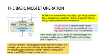 THE BASIC MOSFET OPERATION
The gate electrode is placed on top of a very thin
insulating layer and there are a pair of small n-type
regions just under the drain and source electrodes.
MOSFETs use an electrical field produced by a gate voltage to alter the
flow of charge carriers, electrons for n-channel or holes for P-channel,
through the semiconductive drain-source channel.
With a insulated gate MOSFET, device has no limitations apply so it
is possible to bias the gate of a MOSFET in either polarity, positive
(+ve) or negative (-ve).
This makes the MOSFET device especially valuable as electronic switches or to
make logic gates because with no bias they are normally non-conducting and
this high gate input resistance means that very little or no control current is
needed as MOSFETs are voltage controlled devices.
 