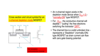 • An n-channel region exists in the
depletion mode device when VGS = 0 -
“normally-ON” type MOSFET.
• For -VGS , the conductive channel will
deplete – “pulling” the free electrons
switching the transistor “OFF”.
• The channel line is a solid unbroken line -
represents a “Depletion” (normally-ON)
type MOSFET as drain current can flow
with zero gate biasing potential.
Cross section and circuit symbol for an
n-channel depletion mode MOSFET
the transistors
semiconductive channel
 