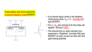 • A p-channel region exists in the depletion
mode device when VGS = 0 - “normally-ON”
type MOSFET.
• For a +VGS the channel of its free holes will
deplete - turning it “OFF”.
• The channel line is a solid unbroken line -
represents a “Depletion” (normally-ON) type
MOSFET as drain current can flow with zero
gate biasing potential.
Cross section and circuit symbol for
p-channel depletion mode MOSFET
 