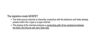The depletion-mode MOSFET
• The drain-source channel is inherently conductive with the electrons and holes already
present within the n-type or p-type channel.
• This doping of the channel produces a conducting path of low resistance between
the Drain and Source with zero Gate bias.
 
