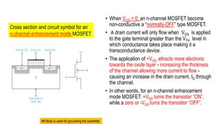 • When VGS = 0, an n-channel MOSFET become
non-conductive a “normally-OFF” type MOSFET.
• A drain current will only flow when VGS is applied
to the gate terminal greater than the VTH level in
which conductance takes place making it a
transconductance device.
• The application of +VGS attracts more electrons
towards the oxide layer - increasing the thickness
of the channel allowing more current to flow -
causing an increase in the drain current, ID through
the channel.
• In other words, for an n-channel enhancement
mode MOSFET: +VGS turns the transistor “ON”,
while a zero or -VGS turns the transistor “OFF”.
Cross section and circuit symbol for an
n-channel enhancement mode MOSFET
## Body is used for grounding the substrate.
 