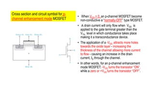 • When VGS = 0, an p-channel MOSFET become
non-conductive a “normally-OFF” type MOSFET.
• A drain current will only flow when VGS is
applied to the gate terminal greater than the
VTH level in which conductance takes place
making it a transconductance device.
• The application of a -VGS attracts more holes
towards the oxide layer - increasing the
thickness of the channel allowing more current
to flow - causing an increase in the drain
current, ID through the channel.
• In other words, for an p-channel enhancement
mode MOSFET: -VGS turns the transistor “ON”,
while a zero or +VGS turns the transistor “OFF”.
Cross section and circuit symbol for p-
channel enhancement mode MOSFET
 