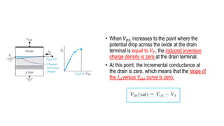 • When 𝑉𝐷𝑆 increases to the point where the
potential drop across the oxide at the drain
terminal is equal to 𝑉𝑇, the induced inversion
charge density is zero at the drain terminal.
• At this point, the incremental conductance at
the drain is zero, which means that the slope of
the 𝐼𝐷versus 𝑉𝐷𝑆 curve is zero.
 