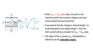 • When 𝑉𝐷𝑆 > 𝑉𝐷𝑆 (sat) value, the point in the
channel at which the inversion charge is just zero
moves toward the source terminal.
• If we assume that the change in channel length L is
small compared to the original length L, then the
drain current will be a constant for 𝑉𝐷𝑆 > 𝑉𝐷𝑆 (sat).
• The region of the 𝐼𝐷versus 𝑉𝐷𝑆 characteristic is
referred to as the saturation region.
 