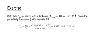 Exercise
Calculate 𝐶𝑜𝑥for silicon with a thickness of 𝑡𝑜𝑥 = 18 𝑛𝑚 or 180 Å. Given the
permittivity if insulator (oxide layer) is 3.8.
 