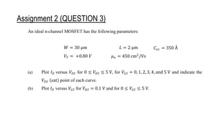 Assignment 2 (QUESTION 3)
An ideal n-channel MOSFET has the following parameters:
𝑊 = 30 μm 𝐿 = 2 μm 𝐶𝑜𝑥 = 350 Å
𝑉𝑇 = +0.80 𝑉 𝜇𝑛 = 450 cm2
/Vs
(a) Plot 𝐼𝐷 versus 𝑉𝐷𝑆 for 0 ≤ 𝑉𝐷𝑆 ≤ 5 V, for 𝑉𝐺𝑆 = 0, 1, 2, 3, 4, and 5 V and indicate the
𝑉𝐷𝑆 (sat) point of each curve.
(b) Plot 𝐼𝐷 versus 𝑉𝐺𝑆 for 𝑉𝐷𝑆 = 0.1 V and for 0 ≤ 𝑉𝐺𝑆 ≤ 5 V.
An ideal p-channel MOSFET has the following parameters:
𝑊 = 15 μm 𝐿 = 1.5 μm 𝐶𝑜𝑥 = 350 Å
 