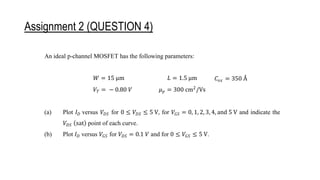 Assignment 2 (QUESTION 4)
(a) Plot 𝐼𝐷 versus 𝑉𝐷𝑆 for 0 ≤ 𝑉𝐷𝑆 ≤ 5 V, for 𝑉𝐺𝑆 = 0, 1, 2, 3, 4, and 5 V and indicate the
𝑉𝐷𝑆 (sat) point of each curve.
(b) Plot 𝐼𝐷 versus 𝑉𝐺𝑆 for 𝑉𝐷𝑆 = 0.1 V and for 0 ≤ 𝑉𝐺𝑆 ≤ 5 V.
An ideal p-channel MOSFET has the following parameters:
𝑊 = 15 μm 𝐿 = 1.5 μm 𝐶𝑜𝑥 = 350 Å
𝑉𝑇 = − 0.80 𝑉 𝜇𝑝 = 300 cm2
/Vs
(a) Plot 𝐼𝐷 versus 𝑉𝐷𝑆 for 0 ≤ 𝑉𝐷𝑆 ≤ 5 V, for 𝑉𝐺𝑆 = 0, 1, 2, 3, 4, and 5 V and indicate the
𝑉𝐷𝑆 (sat) point of each curve.
(b) Plot 𝐼𝐷 versus 𝑉𝐺𝑆 for 𝑉𝐷𝑆 = 0.1 𝑉 and for 0 ≤ 𝑉𝐺𝑆 ≤ 5 V.
 