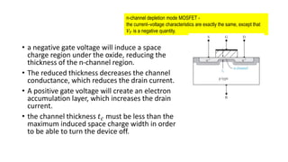 • a negative gate voltage will induce a space
charge region under the oxide, reducing the
thickness of the n-channel region.
• The reduced thickness decreases the channel
conductance, which reduces the drain current.
• A positive gate voltage will create an electron
accumulation layer, which increases the drain
current.
• the channel thickness 𝑡𝑐 must be less than the
maximum induced space charge width in order
to be able to turn the device off.
n-channel depletion mode MOSFET -
the current–voltage characteristics are exactly the same, except that
𝑉𝑇 is a negative quantity.
 