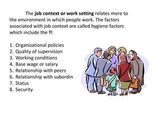 The job context or work setting relates more to
the environment in which people work. The factors
associated with job context are called hygiene factors
which include the ff:
1. Organizational policies
2. Quality of supervision
3. Working conditions
4. Base wage or salary
5. Relationship with peers
6. Relationship with subordinates
7. Status
8. Security
 