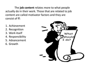 The job content relates more to what people
actually do in their work. Those that are related to job
content are called motivator factors and they are
consist of ff:
1. Achievement
2. Recognition
3. Work itself
4. Responsibility
5. Advancement
6. Growth
 