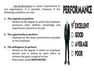 Job performance is a given requirement in
any organization. It is possible, however, if the
following conditions are met.
1. The capacity to perform
- Relates to the degree to which the employee
possesses skills, abilities, knowledge and
experiences relevant to his job.
2. The opportunity to perform
- Depends on the work environment provided
to the employee.
3. The willingness to perform
- Relates to the degree in which an employee
desires and is willing to exert effort to
achieve the goals assigned to him.
- Alternately called MOTIVATION.
 