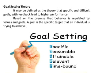 Goal Setting Theory
It may be defined as the theory that specific and difficult
goals, with feedback lead to higher performance.
Based on the premise that behavior is regulated by
values and goals. A goal is the specific target that an individual is
trying to achieve.
 