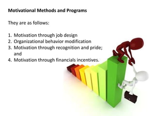 Motivational Methods and Programs
They are as follows:
1. Motivation through job design
2. Organizational behavior modification
3. Motivation through recognition and pride;
and
4. Motivation through financials incentives.
 