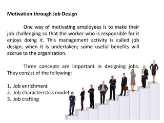 Motivation through Job Design
One way of motivating employees is to make their
job challenging so that the worker who is responsible for it
enjoys doing it. This management activity is called job
design, when it is undertaken; some useful benefits will
accrue to the organization.
Three concepts are important in designing jobs.
They consist of the following:
1. Job enrichment
2. Job characteristics model
3. Job crafting
 