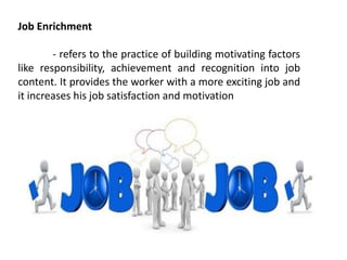 Job Enrichment
- refers to the practice of building motivating factors
like responsibility, achievement and recognition into job
content. It provides the worker with a more exciting job and
it increases his job satisfaction and motivation
 