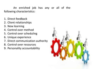 An enriched job has any or all of the
following characteristics:
1. Direct feedback
2. Client relationships
3. New learning
4. Control over method
5. Control over scheduling
6. Unique experience
7. Direct communication authority
8. Control over resources
9. Personality accountability
 