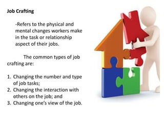 Job Crafting
-Refers to the physical and
mental changes workers make
in the task or relationship
aspect of their jobs.
The common types of job
crafting are:
1. Changing the number and type
of job tasks;
2. Changing the interaction with
others on the job; and
3. Changing one’s view of the job.
 