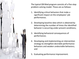 The typical OB Mod program consists of a five-step
problem-solving model. These are as follows:
1. Identifying critical behaviors that make a
significant impact on the employees’ job
performance;
2. Developing baseline data which is obtained by
determining the number of times the identified
behavior is occurring under present conditions;
3. Identifying behavioral consequences of
performance;
4. Developing and implementing an intervention
strategy to strengthen desirable performance
behaviors and weaken undesirable behaviors;
and
5. Evaluating performance improvement.
 