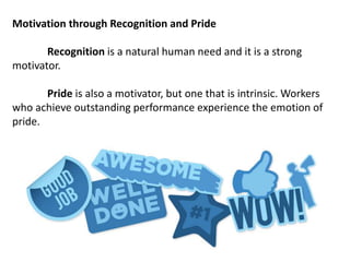 Motivation through Recognition and Pride
Recognition is a natural human need and it is a strong
motivator.
Pride is also a motivator, but one that is intrinsic. Workers
who achieve outstanding performance experience the emotion of
pride.
 