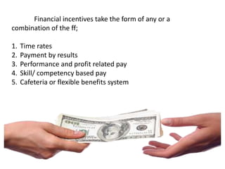 Financial incentives take the form of any or a
combination of the ff;
1. Time rates
2. Payment by results
3. Performance and profit related pay
4. Skill/ competency based pay
5. Cafeteria or flexible benefits system
 