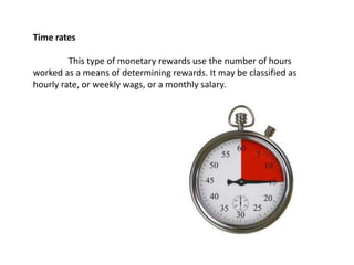 Time rates
This type of monetary rewards use the number of hours
worked as a means of determining rewards. It may be classified as
hourly rate, or weekly wags, or a monthly salary.
 