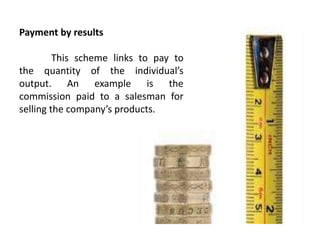 Payment by results
This scheme links to pay to
the quantity of the individual’s
output. An example is the
commission paid to a salesman for
selling the company’s products.
 