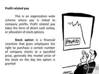 Profit related pay
This is an organization wide
scheme where pay is linked to
company profits. Profit related pay
takes the form of direct cash outlay,
or allocation of stock options.
Stock option is a financial
incentive that gives employees the
right to purchase a certain number
of company shares at a specified
price, generally the market price of
the stock on the day the option is
granted
 