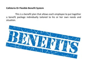 Cafeteria Or Flexible Benefit System
This is a benefit plan that allows each employee to put together
a benefit package individually tailored to his or her own needs and
situation.
 