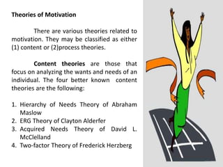 Theories of Motivation
There are various theories related to
motivation. They may be classified as either
(1) content or (2)process theories.
Content theories are those that
focus on analyzing the wants and needs of an
individual. The four better known content
theories are the following:
1. Hierarchy of Needs Theory of Abraham
Maslow
2. ERG Theory of Clayton Alderfer
3. Acquired Needs Theory of David L.
McClelland
4. Two-factor Theory of Frederick Herzberg
 