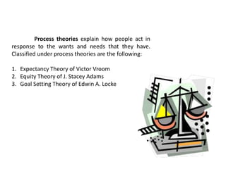 Process theories explain how people act in
response to the wants and needs that they have.
Classified under process theories are the following:
1. Expectancy Theory of Victor Vroom
2. Equity Theory of J. Stacey Adams
3. Goal Setting Theory of Edwin A. Locke
 